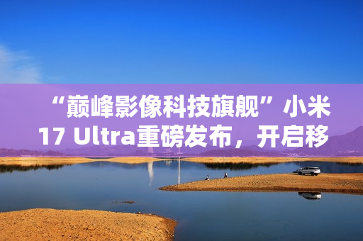 “巅峰影像科技旗舰”小米17 Ultra重磅发布，开启移动影像“光学变焦时代”