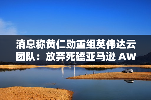 消息称黄仁勋重组英伟达云团队：放弃死磕亚马逊 AWS、专注卖“铲子”