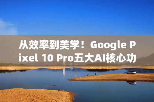 从效率到美学！Google Pixel 10 Pro五大AI核心功能 重新定义智慧生活日常