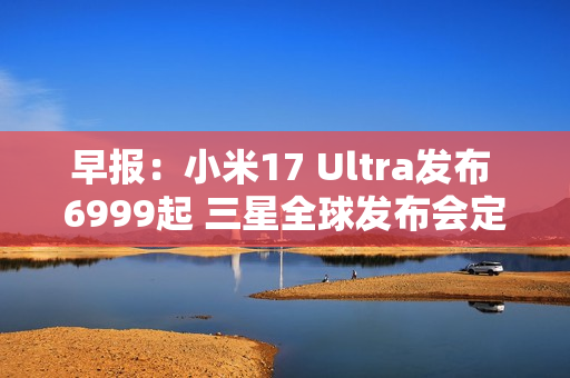 早报:小米17 Ultra发布 6999起 三星全球发布会定档 早报:小米17 Ultra发布 6999起 三星全球发布会定档