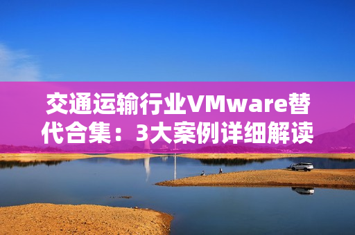 交通运输行业VMware替代合集：3大案例详细解读国产虚拟化评估替代之路