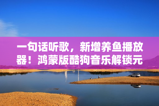 一句话听歌，新增养鱼播放器！鸿蒙版酷狗音乐解锁元旦新玩法