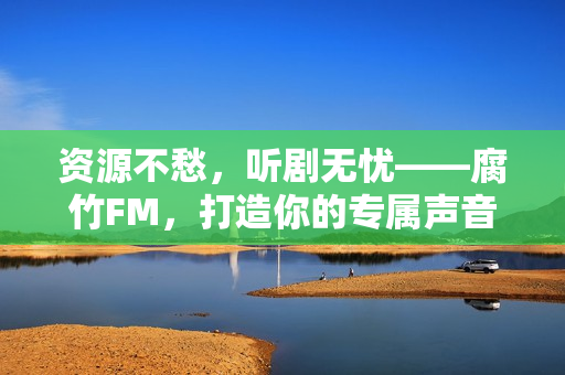 资源不愁，听剧无忧——腐竹FM，打造你的专属声音宇宙