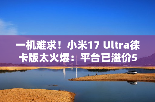 一机难求！小米17 Ultra徕卡版太火爆：平台已溢价500元
