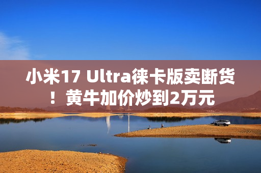 小米17 Ultra徕卡版卖断货！黄牛加价炒到2万元