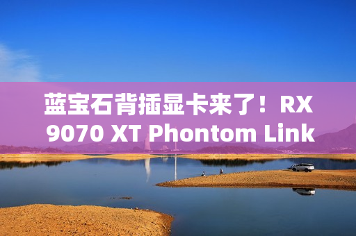 蓝宝石背插显卡来了！RX 9070 XT Phontom Link正式上市：5799元起