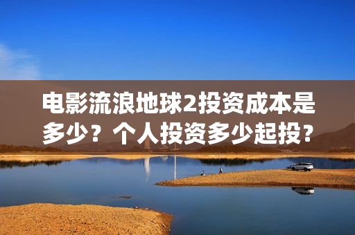 电影流浪地球2投资成本是多少？个人投资多少起投？投资收益多少？(电影流浪地球2影评)