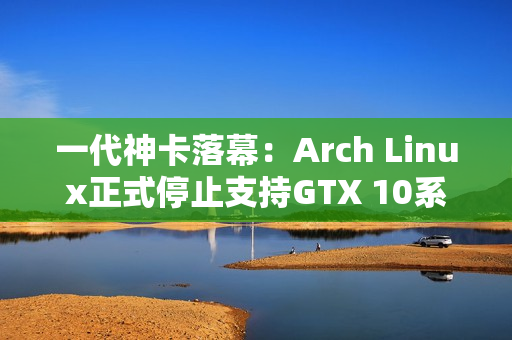 一代神卡落幕：Arch Linux正式停止支持GTX 10系列！