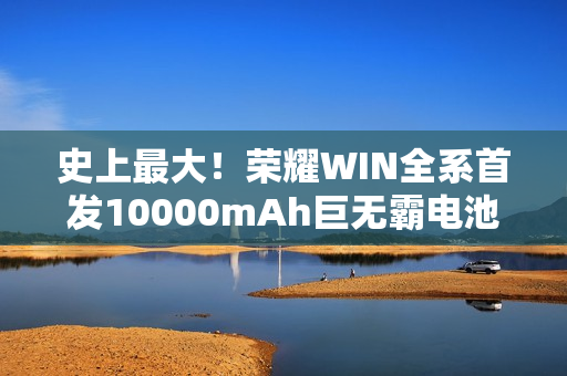 史上最大！荣耀WIN全系首发10000mAh巨无霸电池：干掉充电宝