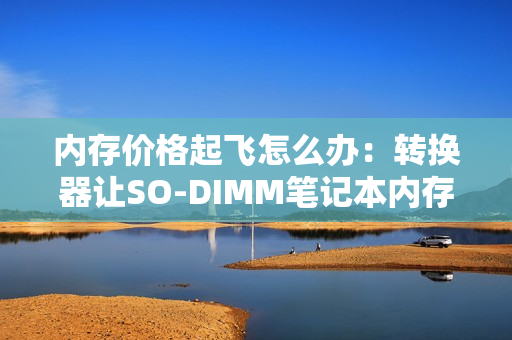 内存价格起飞怎么办：转换器让SO-DIMM笔记本内存装进主机！