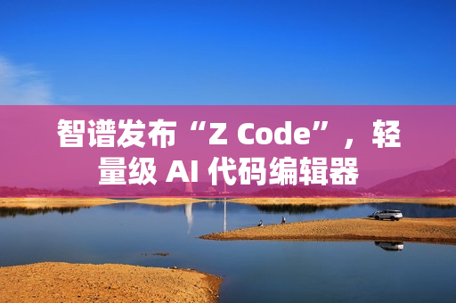 智谱发布“Z Code”，轻量级 AI 代码编辑器