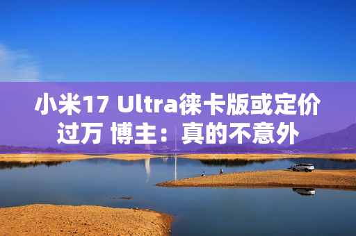 小米17 Ultra徕卡版或定价过万 博主：真的不意外
