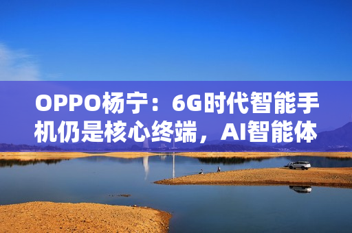 OPPO杨宁：6G时代智能手机仍是核心终端，AI智能体将重塑连接生态