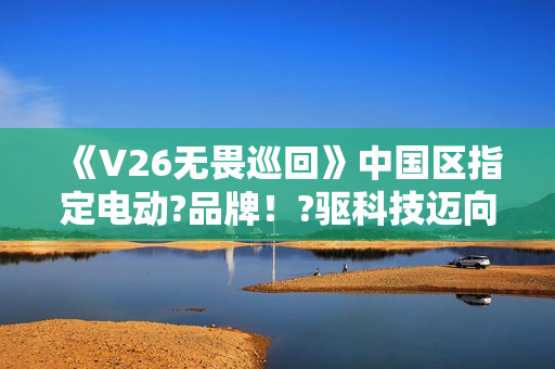 《V26无畏巡回》中国区指定电动?品牌！?驱科技迈向?畏之路