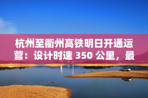 杭州至衢州高铁明日开通运营：设计时速 350 公里，最快 73 分可达