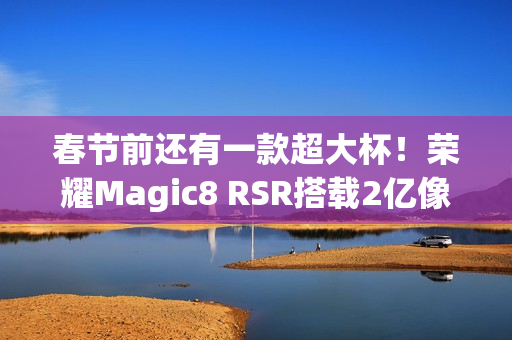 春节前还有一款超大杯！荣耀Magic8 RSR搭载2亿像素长焦+24GB内存
