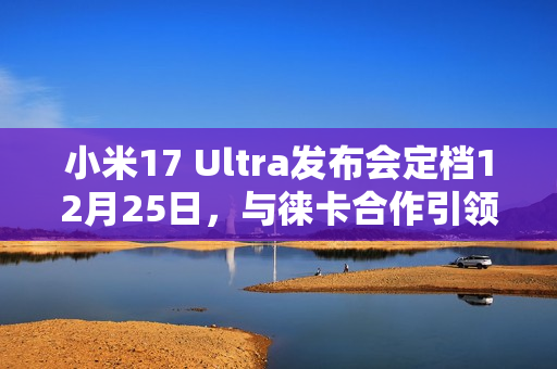 小米17 Ultra发布会定档12月25日，与徕卡合作引领影像创新