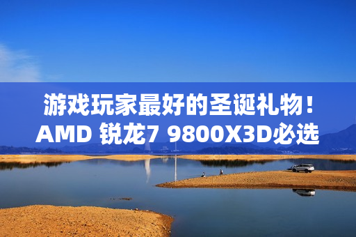 游戏玩家最好的圣诞礼物！AMD 锐龙7 9800X3D必选推荐