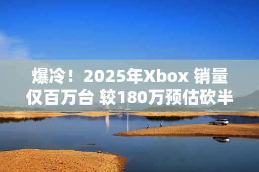 爆冷！2025年Xbox 销量仅百万台 较180万预估砍半 微软主机业务迎至暗时刻