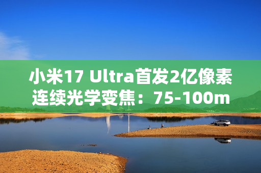 小米17 Ultra首发2亿像素连续光学变焦：75-100mm