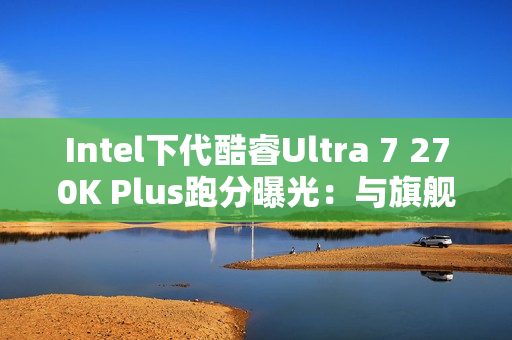 Intel下代酷睿Ultra 7 270K Plus跑分曝光：与旗舰285K平起平坐！