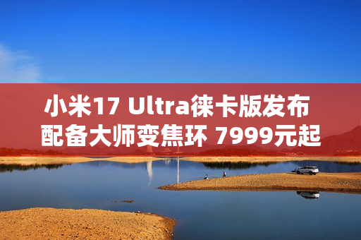 小米17 Ultra徕卡版发布 配备大师变焦环 7999元起！