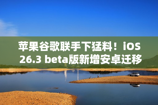 苹果谷歌联手下猛料！iOS 26.3 beta版新增安卓迁移、跨设备通知等核心功能
