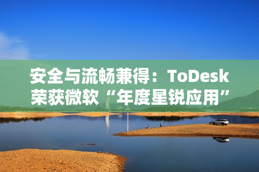 安全与流畅兼得：ToDesk荣获微软“年度星锐应用”，揭秘远程控制天花板