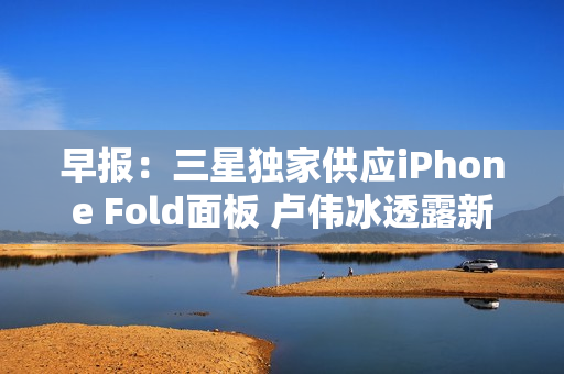 早报：三星独家供应iPhone Fold面板 卢伟冰透露新机