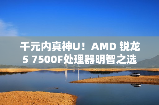 千元内真神U！AMD 锐龙5 7500F处理器明智之选