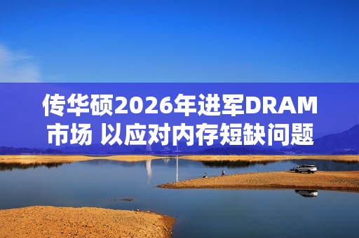 传华硕2026年进军DRAM市场 以应对内存短缺问题