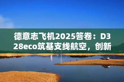 德意志飞机2025答卷:D328eco筑基支线航空,创新驱动未来增长 德意志飞机2025答卷:D328eco筑基支线航空,创新驱动未来增长
