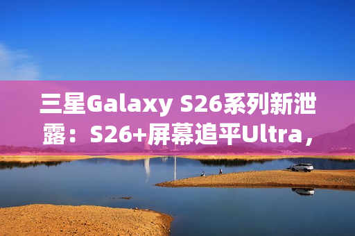 三星Galaxy S26系列新泄露：S26+屏幕追平Ultra，全系列原生支持Qi2充电