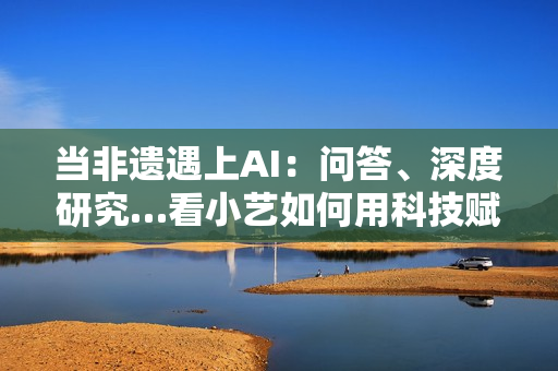 当非遗遇上AI:问答、深度研究…看小艺如何用科技赋能非遗传承 当非遗遇上AI:问答、深度研究…看小艺如何用科技赋能非遗传承