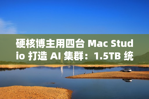 硬核博主用四台 Mac Studio 打造 AI 集群：1.5TB 统一内存、总价接近 4 万美元