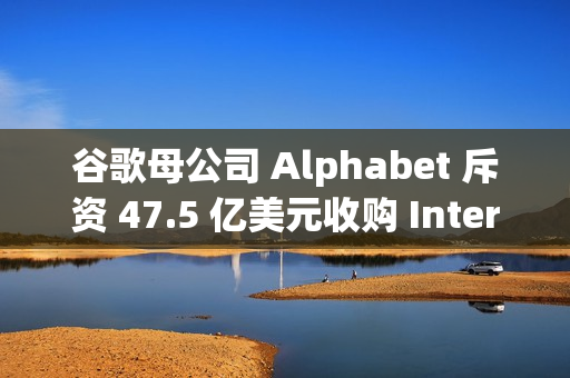 谷歌母公司 Alphabet 斥资 47.5 亿美元收购 Intersect，加速 AI 和数据中心扩张