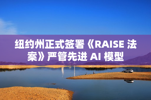 纽约州正式签署《RAISE 法案》严管先进 AI 模型
