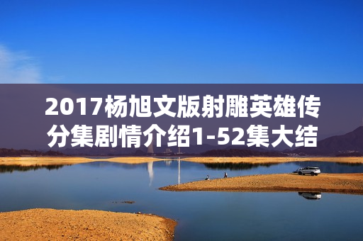 2017杨旭文版射雕英雄传分集剧情介绍1-52集大结局