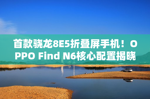 首款骁龙8E5折叠屏手机！OPPO Find N6核心配置揭晓