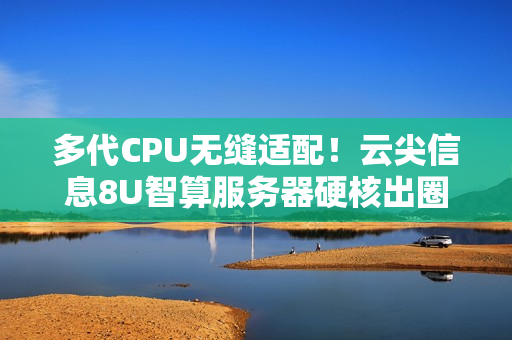 多代CPU无缝适配！云尖信息8U智算服务器硬核出圈