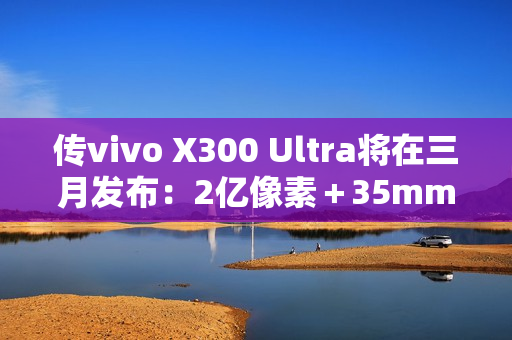 传vivo X300 Ultra将在三月发布：2亿像素＋35mm主摄