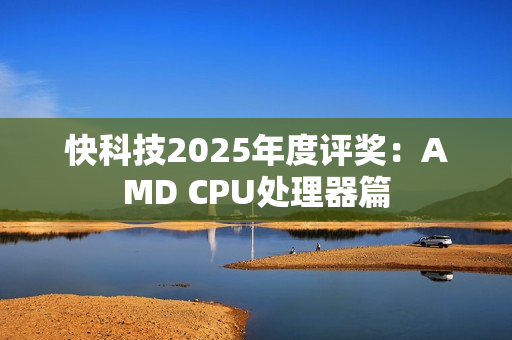 快科技2025年度评奖：AMD CPU处理器篇