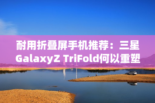 耐用折叠屏手机推荐：三星GalaxyZ TriFold何以重塑旗舰耐用性标杆？