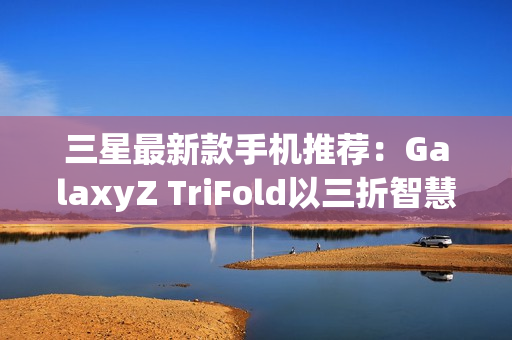 三星最新款手机推荐：GalaxyZ TriFold以三折智慧定义高端移动体验