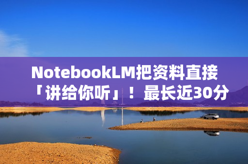 NotebookLM把资料直接「讲给你听」！最长近30分钟