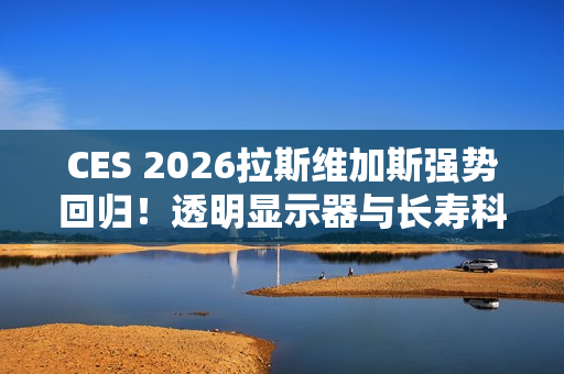 CES 2026拉斯维加斯强势回归！透明显示器与长寿科技多种亮点抢先看
