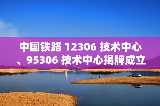 中国铁路 12306 技术中心、95306 技术中心揭牌成立