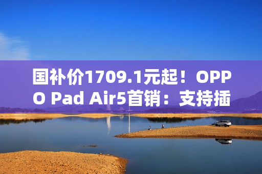 国补价1709.1元起！OPPO Pad Air5首销：支持插SIM卡