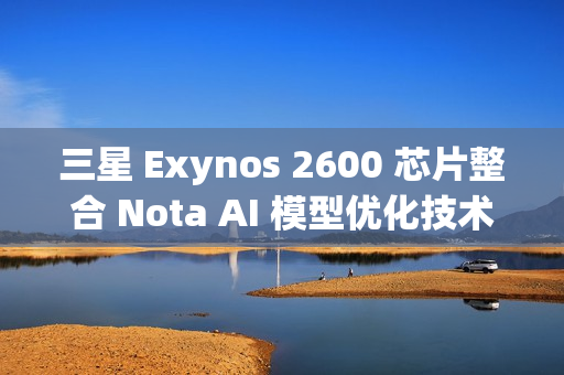 三星 Exynos 2600 芯片整合 Nota AI 模型优化技术，模型体积缩减 90%