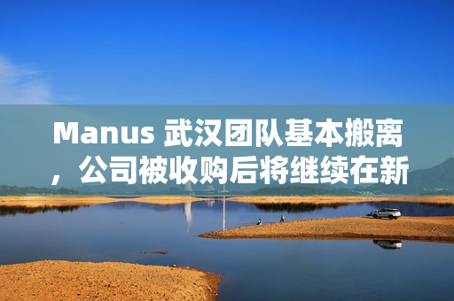 Manus 武汉团队基本搬离，公司被收购后将继续在新加坡运营